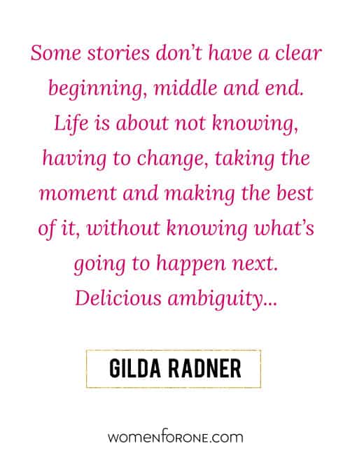 Some stories don’t have a clear beginning, middle and end. Life is about not knowing, having to change, taking the moment and making the best of it, without knowing what’s going to happen next. Delicious ambiguity.... - Gilda Radner
