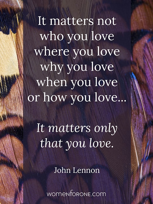 It matters not who you love, where you love, why you love, when you love, or how you love. It matters only that you love. - John Lennon