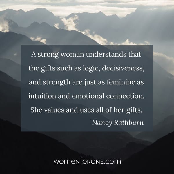 A strong woman understands that the gifts such as logic, decisiveness, and strength are just as feminine as intuition and emotional connection. She values and uses all of her gifts. - Nancy Rathburn