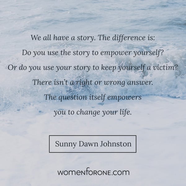 We all have a story The difference is: Do you use the story to empower yourself? Or do you use your story to keep yourself a victim? The question itself empowers you to change your life. - Sunny Dawn Johnston