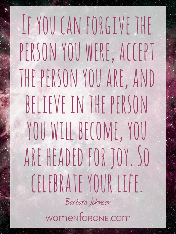 If you can forgive the person you were, accept the person you are, and believe in the person you will become, you are headed for joy. So celebrate your life. - Barbara Johnson