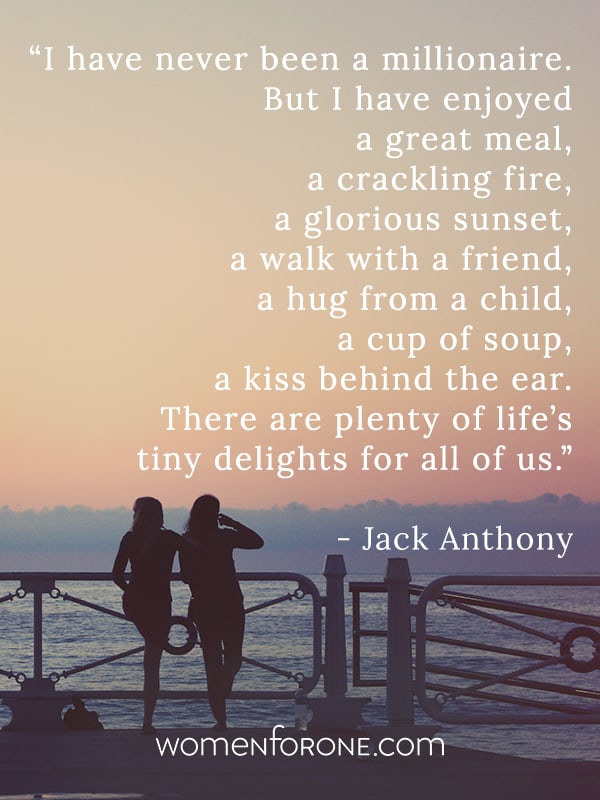 I have never been a millionaire. But I have enjoyed a great meal, a crackling fire a glorious sunset, a walk with a friend, a hug from a child, a cup of soup, a kiss behind the ear. There are plenty of life’s tiny delights for all of us. -jack anthony