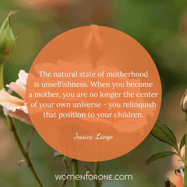 The natural state of motherhood is unselfishness. When you become a mother, you are no longer the center of your own universe. You relinquish that position to your children. - Jessica Lange