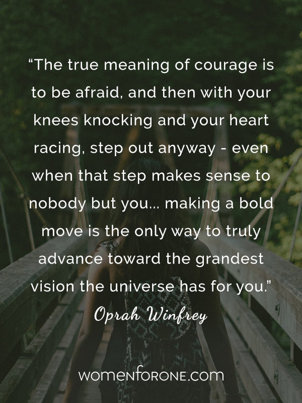 The true meaning of courage is to be afraid, and then with your knees knocking and your heart racing, step out anyway - even when that step makes sense to nobody but you... making a bold move is the only way to truly advance toward the grandest vision the universe has for you. -Oprah Winfrey