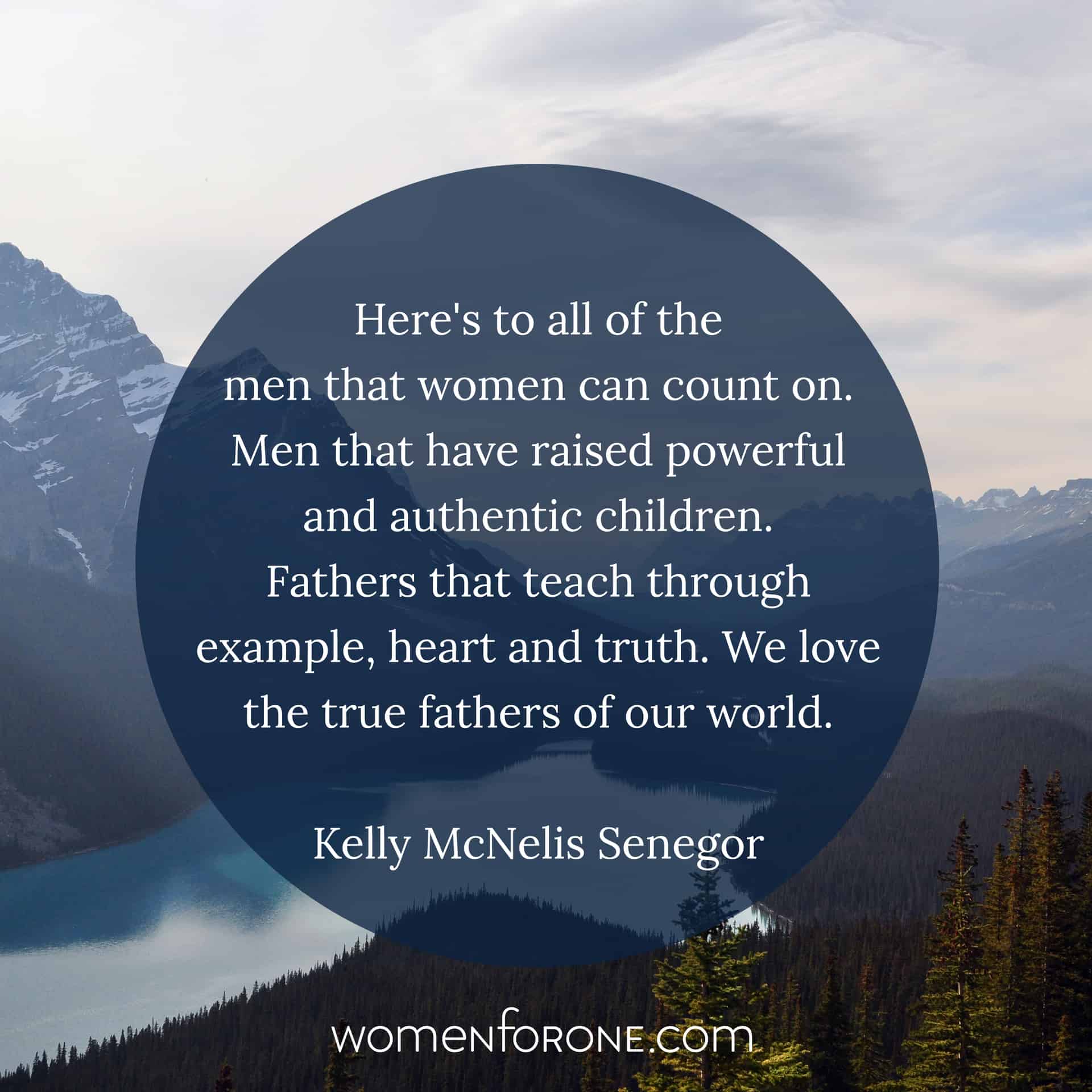 Here's to all the men that women can count on. Men that have raised powerful and authentic children. Fathers that teach through example, heart and truth. We love the true fathers of the world. - Kelly McNelis Senegor
