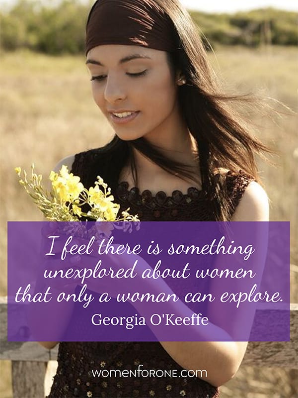 I feel there is something unexplored about women that only a woman can explore. - Georgia O'Keeffe