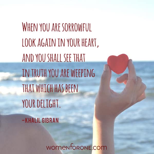 When you are sorrowful look again in your heart, and you shall see that in truth you are weeping that which has been your delight. - Khalil Gibran