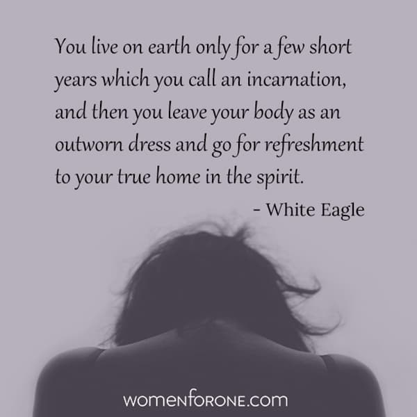 You live on earth only for a few short years which you call an incarnation, and then you leave your body as an outworn dress and go for refreshment to your true home in the spirit. - White Eagle