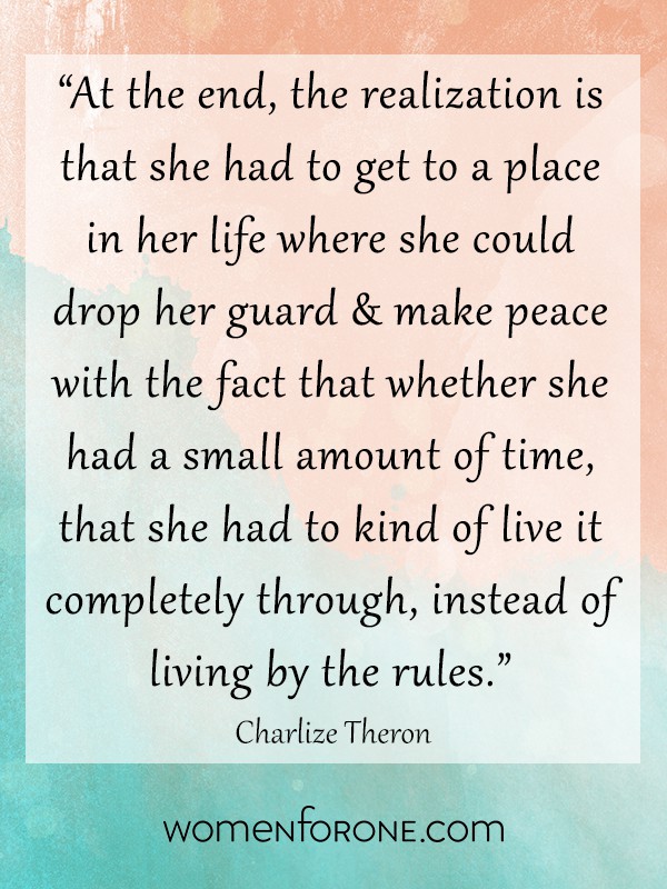 At the end, the realization is that she had to get to a place in her life where she could drop her guard and make peace with the fact that whether she had a small amount of time, that she had to kind of live it completely through, instead of living by the rules. - Charlize Theron