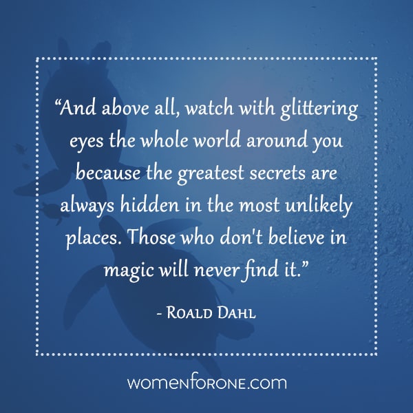 And above all, watch with glittering eyes the whole world around you because the greatest secrets are always hidden in the most unlikely places. Those who don't believe in magic will never find it. - Roald Dahl