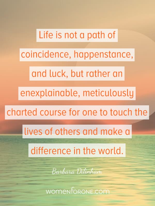 Life is not a path of coincidence, happenstance, and luck, but rather an enexplainable, meticulously charted course for one to touch the lives of others and make a difference in the world. - Barbara Dilinham