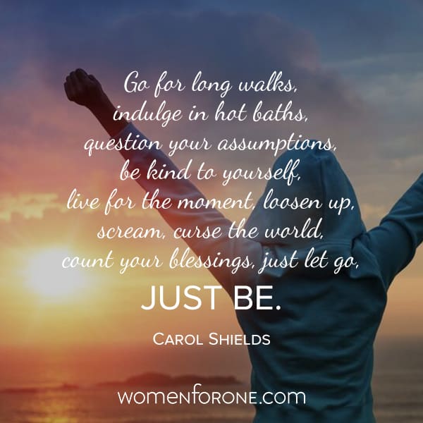 Go for long walks, indulge in hot baths, question your assumptions, be kind to yourself, live for the moment, loosen up, scream, curse the world, count your blessings, just let go, JUST BE. - Carol Shields