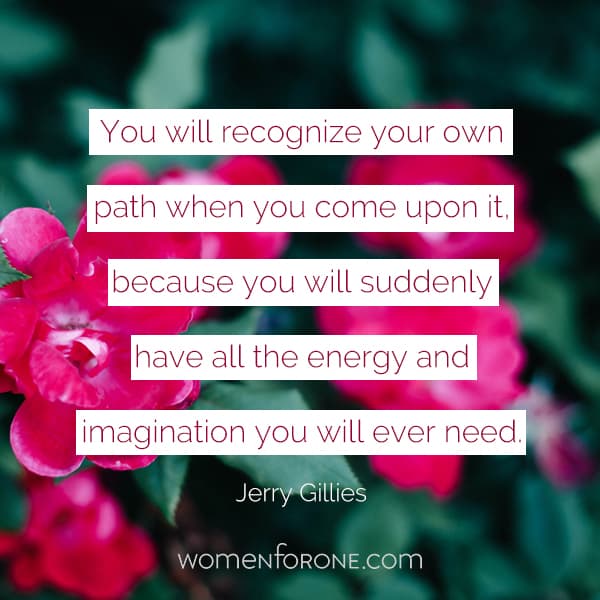 You will recognize your own path when you come upon it, because you will suddenly have all the energy and imagination you will ever need. - Jerry Gillies