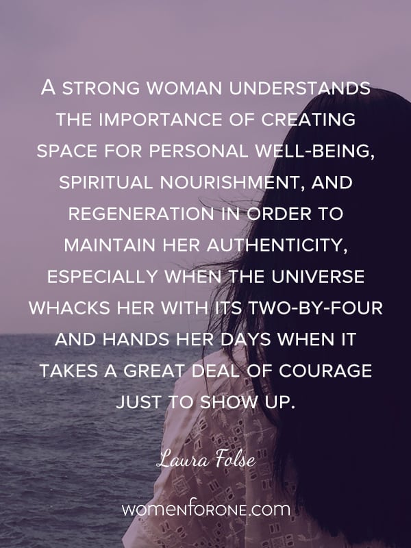 A strong woman understands the importance of creating space for personal well-being, spiritual nourishment, and regeneration in order to maintain her authenticity, especially when the universe whacks her with its two-by-four and hands her days when it takes a great deal of courage just to show up. - Laura Folse