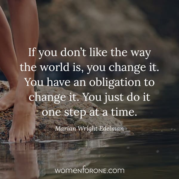 If you don’t like the way the world is, you change it. You have an obligation to change it. You just do it one step at a time. - Marian Wright Edelman