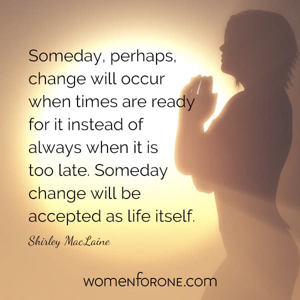 Someday perhaps change will occur when times are ready for it instead of always when it is too late. Someday change will be accepted as life itself. - Shirely MacLaine
