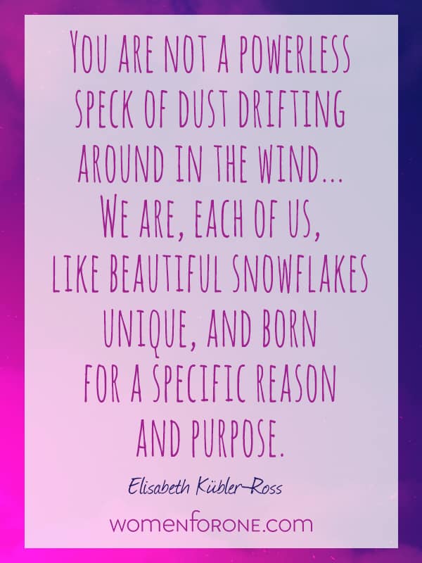 You are not a powerless speck of dust drifting around in the wind. We are, each of us, like beautiful snowflakes: unique, and born for a specific reason and purpose. - Elisabeth Kubler-Ross