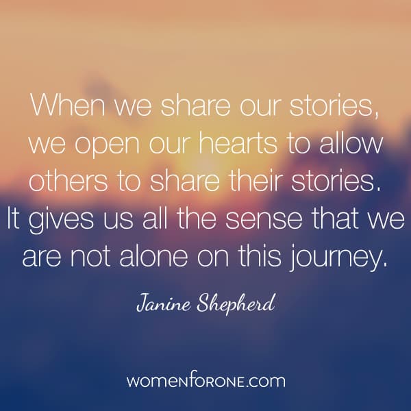 When we share our stories, we open our hearts to allow others to share their stories. It gives us all the sense that we are not alone on this journey. - Janine Shepherd