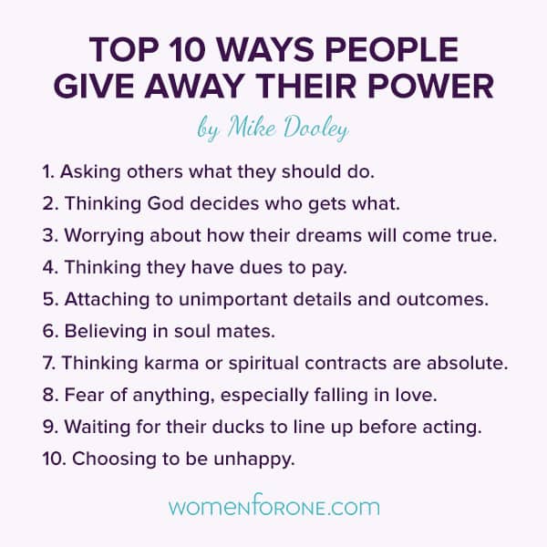 Top 10 ways people give away their power: 1. Asking others what they should do. 2. Thinking God decides who gets what. 3. Worrying about how their dreams will come true. 4. Thinking they have dues to pay. 5. Attaching to unimportant details and outcomes. 6. Believing in soul mates. 7. Thinking karma or spiritual contracts are absolute. 8. Fear of anything, especially falling in love. 9. Waiting for their ducks to line up before acting. 10. Choosing to be unhappy. - Mike Dooley