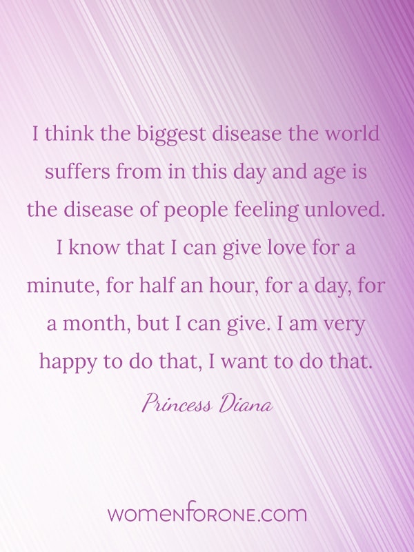 I think the biggest disease the world suffers from in this day and age is the disease of people feeling unloved. I know that I can give love for a minute, for half an hour, for a day, for a month, but I can give. I am very happy to do that, I want to do that. - Princess Diana