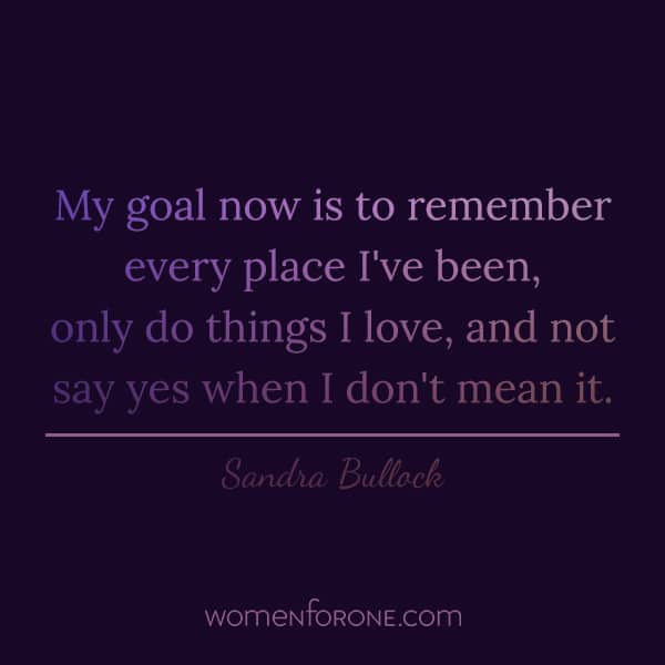 My goal now is to remember every place I've been, only do things I love, and not say yes when I don't mean it. - Sandra Bullock