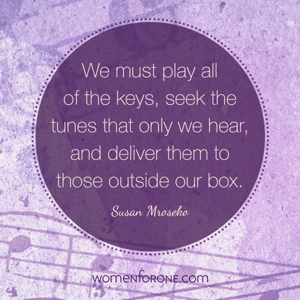 We must play all of the keys, seek the tunes that only we hear, and deliver it to those outside our box. - Susan Mroseko