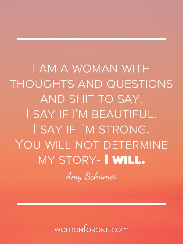 I am a woman with thoughts and questions and shit to say. I say if I'm beautiful. I say if I'm strong. You will not determine my story - I will. - Amy Schumer