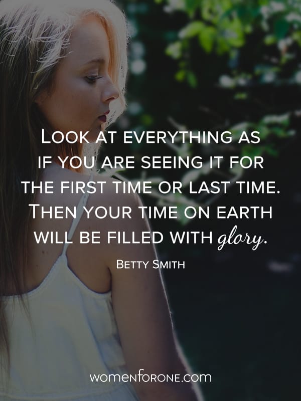 Look at everything as if you are seeing it for the first time or last time. Then your time on Earth will be filled with glory. - Betty Smith