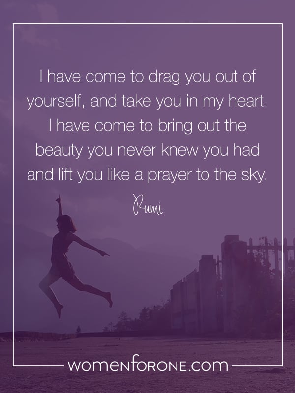 I have come to drag you out of yourself, and take you in my heart. I have come to bring out the beauty you never knew you had and lift you like a prayer to the sky. Rumi