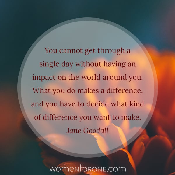 You cannot get through a single day without having an impact on the world around you. What you do makes a difference, and you have to decide what kind of difference you want to make. Jane Goodall