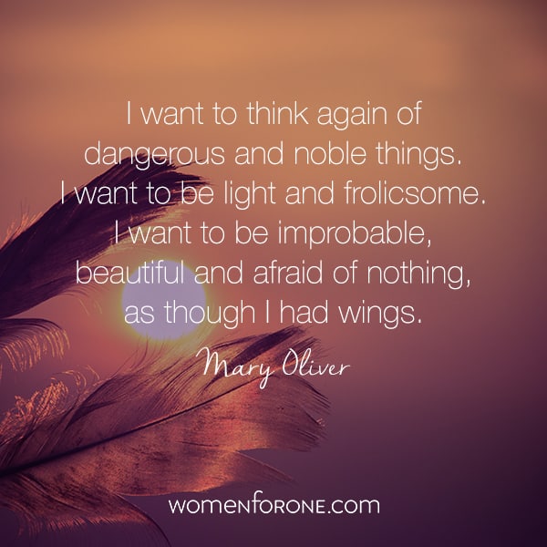 I want to think again of dangerous and noble things. I want to be light and frolicsome. I want to be improbable, beautiful and afraid of nothing, as though I had wings. Mary Oliver