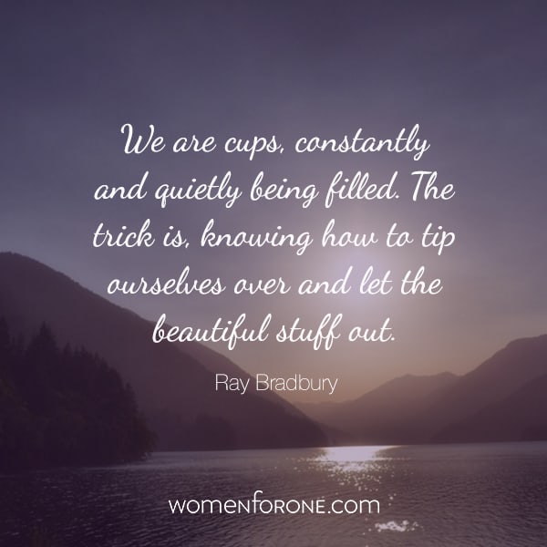 We are cups, constantly and quietly being filled. The trick is knowing how to tip ourselves over and let the beautiful stuff out. Ray Bradbury