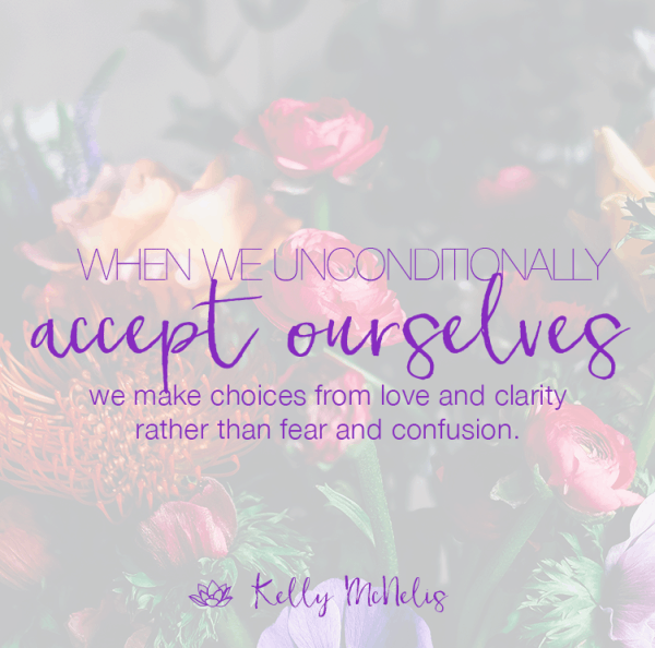 When we unconditionally accept ourselves we make choices from love and clarity rather than fear and confusion.