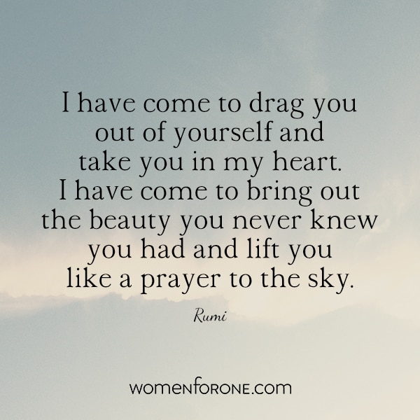 I have come to drag you out of yourself and take you in my heart. I have come to bring out the beauty you never knew you had and lift you like a prayer to the sky.