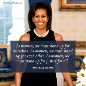 As women, we must stand up for ourselves. As women, we must stand up for each other. As women, we must stand up for justice for all. -Michelle Obama