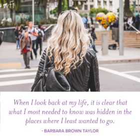 When I look back at my life, it is clear that what I most needed to know was hidden in the places where I least wanted to go. -Barbara Brown Taylor