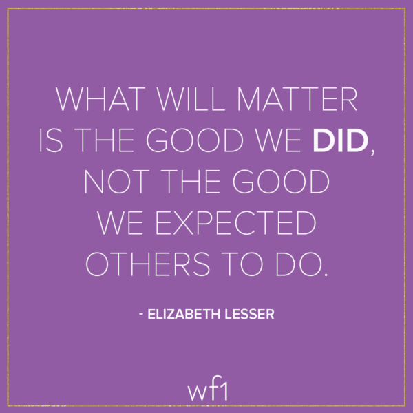 What will matter is the good we did, not the good we expected others to do. -Elizabeth Lesser