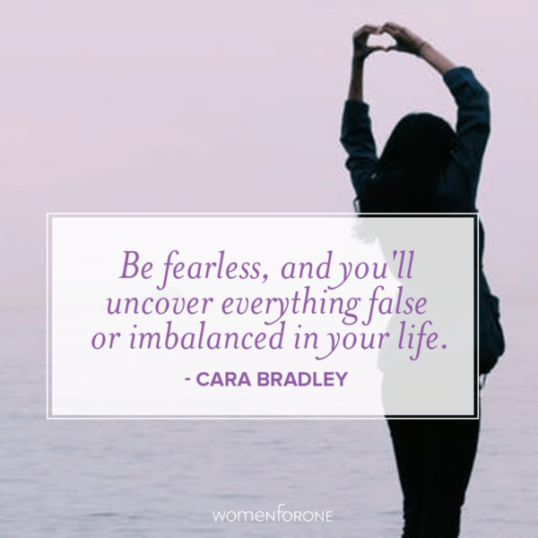 Be fearless, and you'll uncover everything false or imbalanced in your life. -Cara Bradley