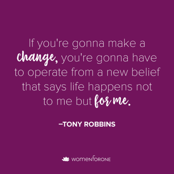If you're gonna make a change, you're gonna have to operate from a new belief that says life happens not to me but for me. -Tony Robbins