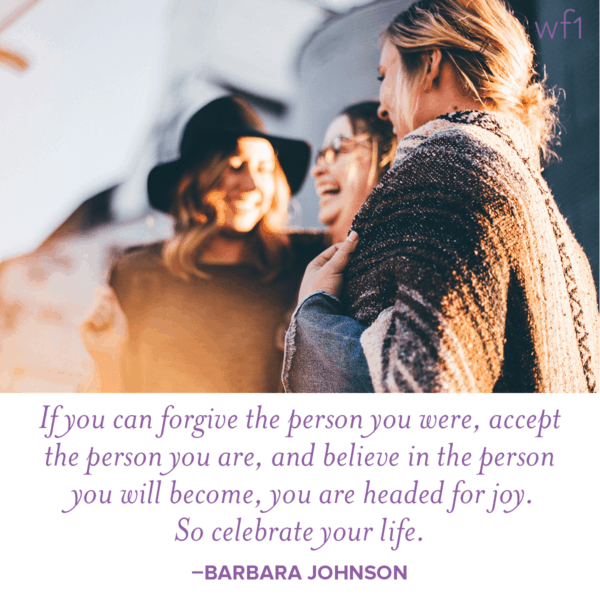 If you can forgive the person you were, accept the person you are, and believe in the person you will become, you are headed for joy. So celebrate your life. -Barbara Johnson