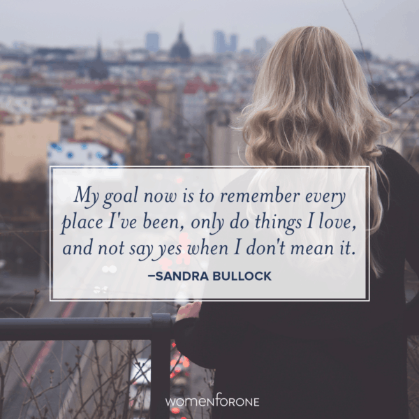 My goal now is to remember every place I've been, only do things I love, and not say yes when I don't mean it. -Sandra Bullock