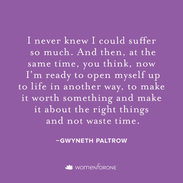 I never knew I could suffer so much. And then, at the same time, you think, now i'm ready to open myself up to life in another way, to make it worth something and make it about the right things and not waste time. -Gwyneth Paltrow