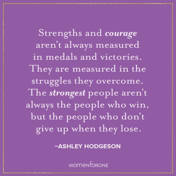 Strengths and courage aren't always measured in medals and victories. They are measured in the struggles they overcome. The strongest people aren't always the people who win, but the people who don't give up when they lose. –Ashley Hodgeson