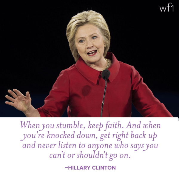 When you stumble, keep faith. And when you're knocked down, get right back up and never listen to anyone who says you can't or shouldn't go one. -Hillary Clinton
