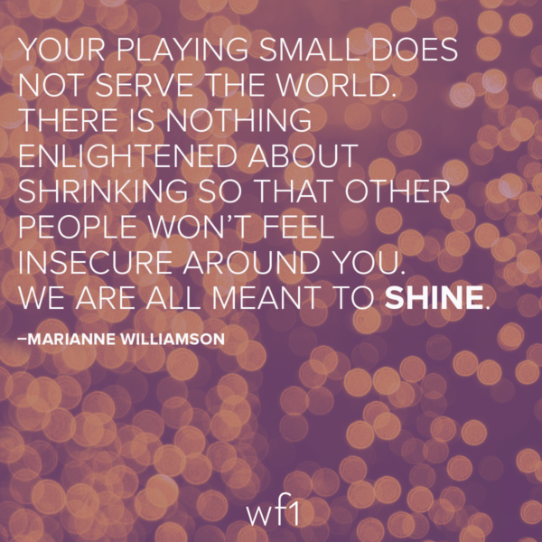 Your playing small does not serve the world. There is nothing enlightened about shrinking so that other people won't feel insecure around you. We are all meant to shine. -Marianne Williamson